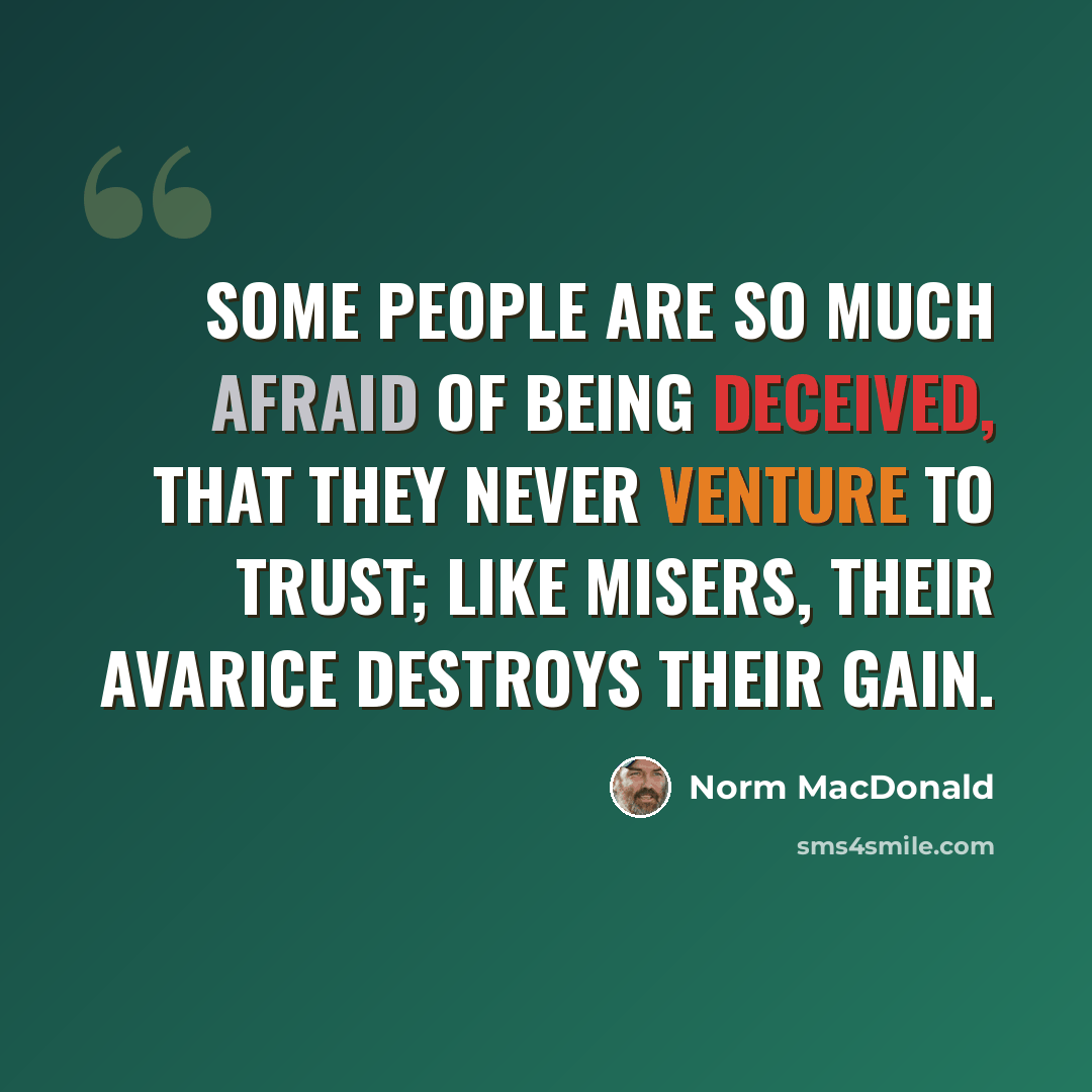 “Some people are so much afraid of being deceived, that they never venture to trust; like misers, their avarice destroys their gain.” quote by Norm MacDonald