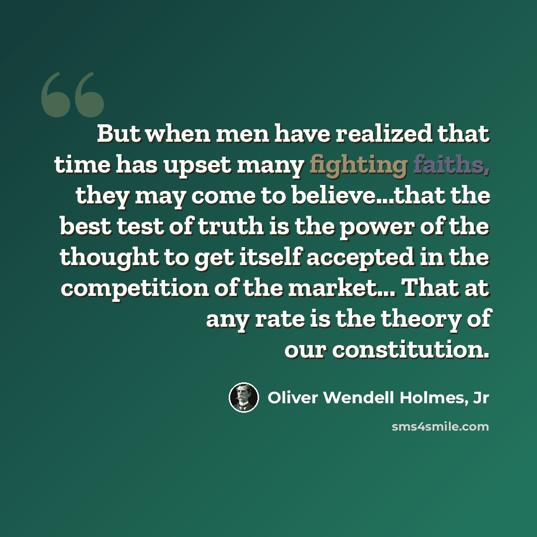 “But when men have realized that time has upset many fighting faiths, they may come to believe...that the best test of truth is the power of the thought to get itself accepted in the competition of the market... That at any rate is the theory of our constitution.” quote by Oliver Wendell Holmes, Jr