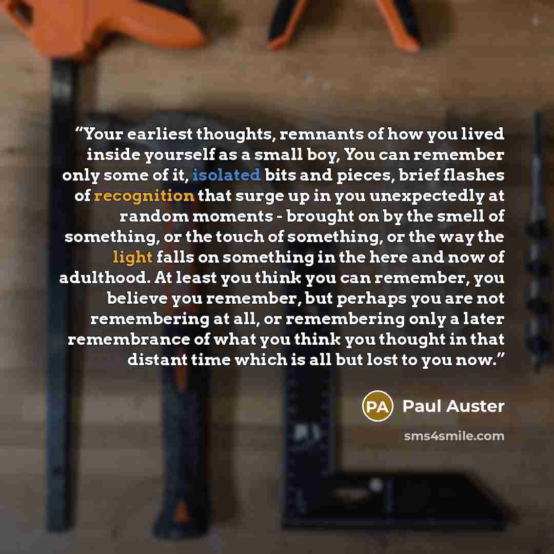 “Your earliest thoughts, remnants of how you lived inside yourself as a small boy, You can remember only some of it, isolated bits and pieces, brief flashes of recognition that surge up in you unexpectedly at random moments - brought on by the smell of something, or the touch of something, or the…” quote by Paul Auster