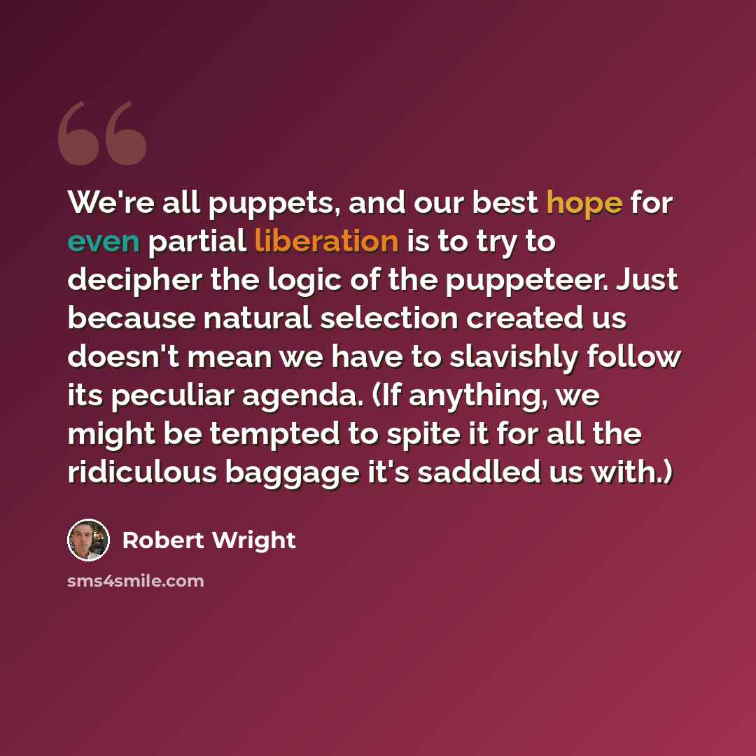 “We're all puppets, and our best hope for even partial liberation is to try to decipher the logic of the puppeteer. Just because natural selection created us doesn't mean we have to slavishly follow its peculiar agenda. (If anything, we might be tempted to spite it for all the ridiculous baggage…” quote by Robert Wright