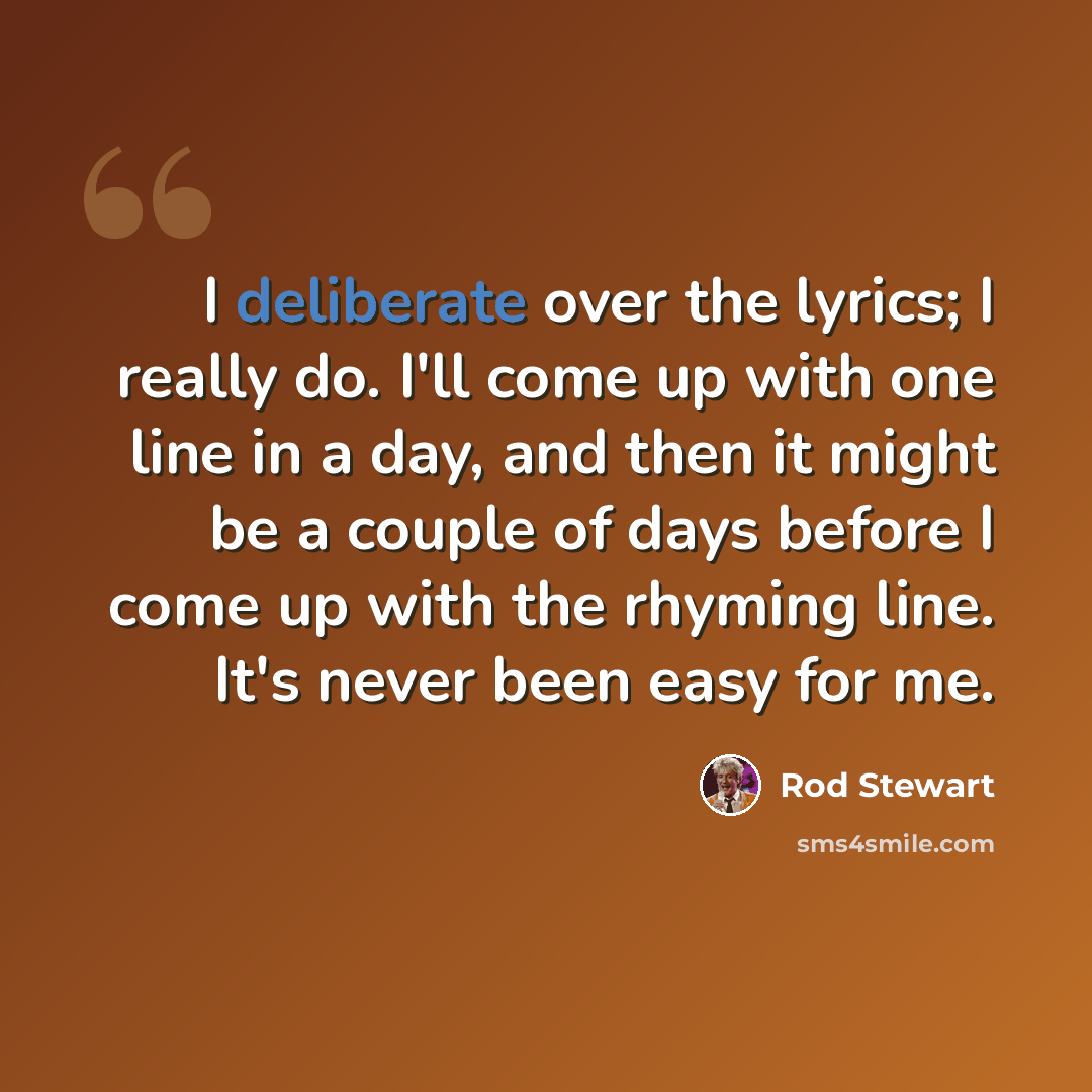 “I deliberate over the lyrics; I really do. I'll come up with one line in a day, and then it might be a couple of days before I come up with the rhyming line. It's never been easy for me.” quote by Rod Stewart