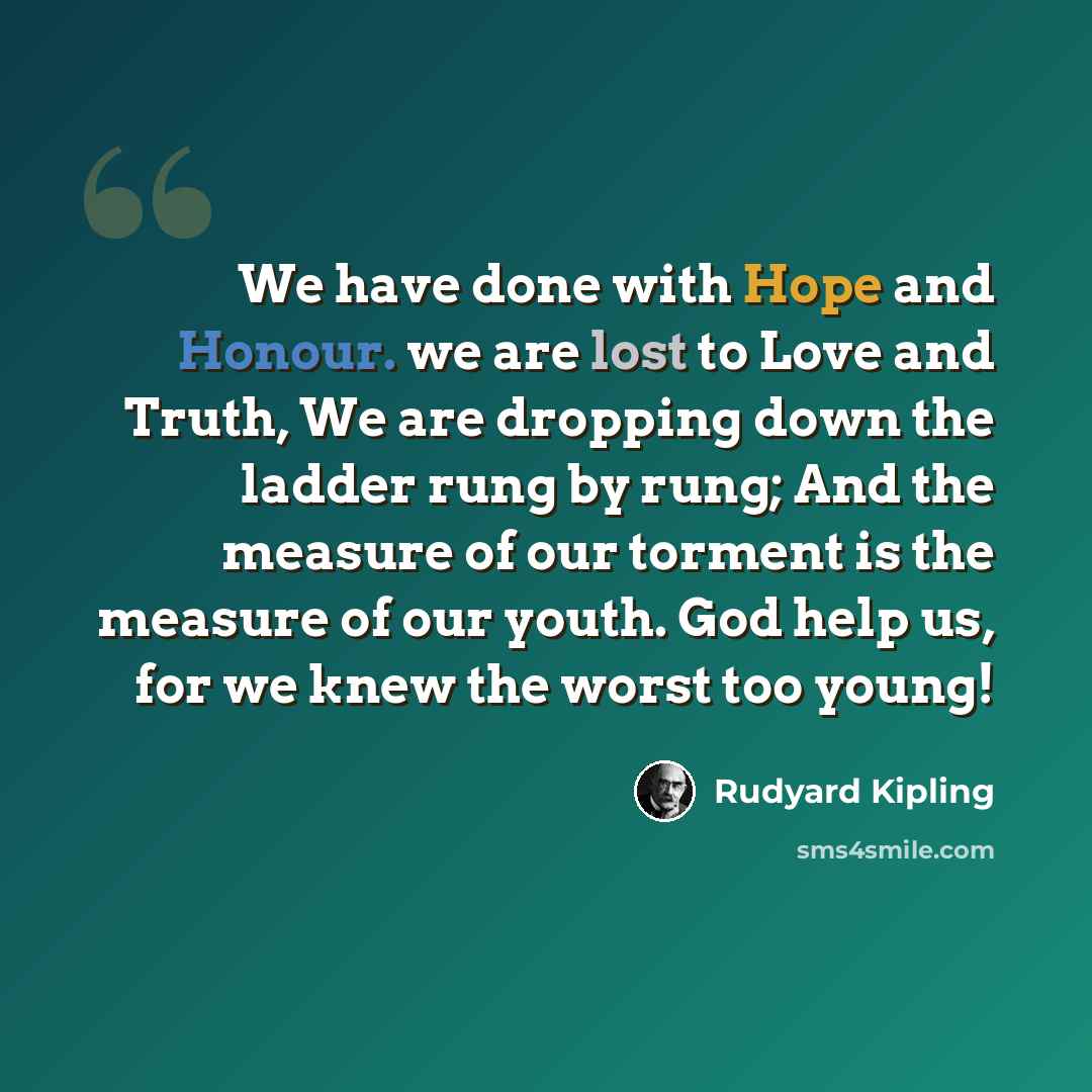“We have done with Hope and Honour. we are lost to Love and Truth, We are dropping down the ladder rung by rung; And the measure of our torment is the measure of our youth. God help us, for we knew the worst too young!” quote by Rudyard Kipling