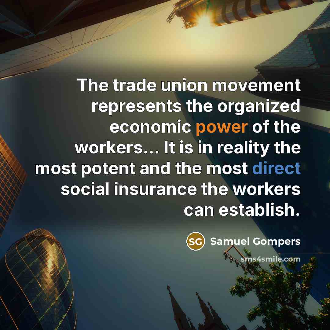 “The trade union movement represents the organized economic power of the workers... It is in reality the most potent and the most direct social insurance the workers can establish.” quote by Samuel Gompers