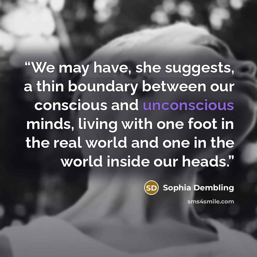 “We may have, she suggests, a thin boundary between our conscious and unconscious minds, living with one foot in the real world and one in the world inside our heads.” quote by Sophia Dembling