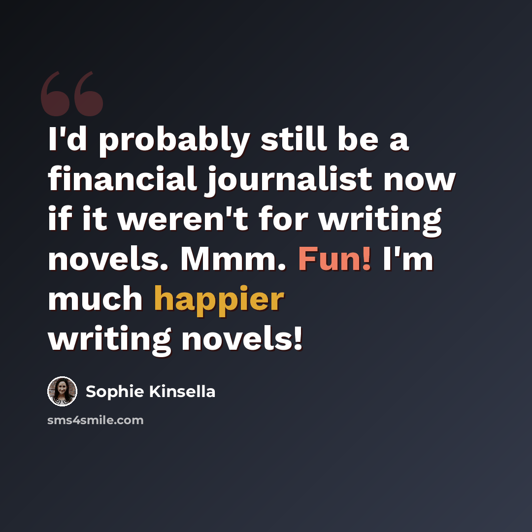 “I'd probably still be a financial journalist now if it weren't for writing novels. Mmm. Fun! I'm much happier writing novels!” quote by Sophie Kinsella