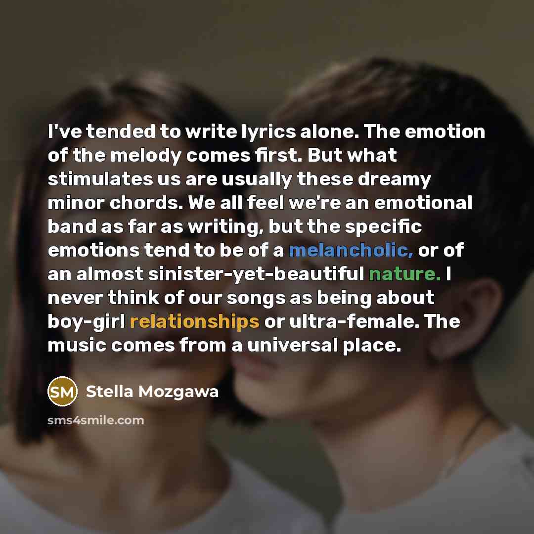 “I've tended to write lyrics alone. The emotion of the melody comes first. But what stimulates us are usually these dreamy minor chords. We all feel we're an emotional band as far as writing, but the specific emotions tend to be of a melancholic, or of an almost sinister-yet-beautiful nature. I…” quote by Stella Mozgawa