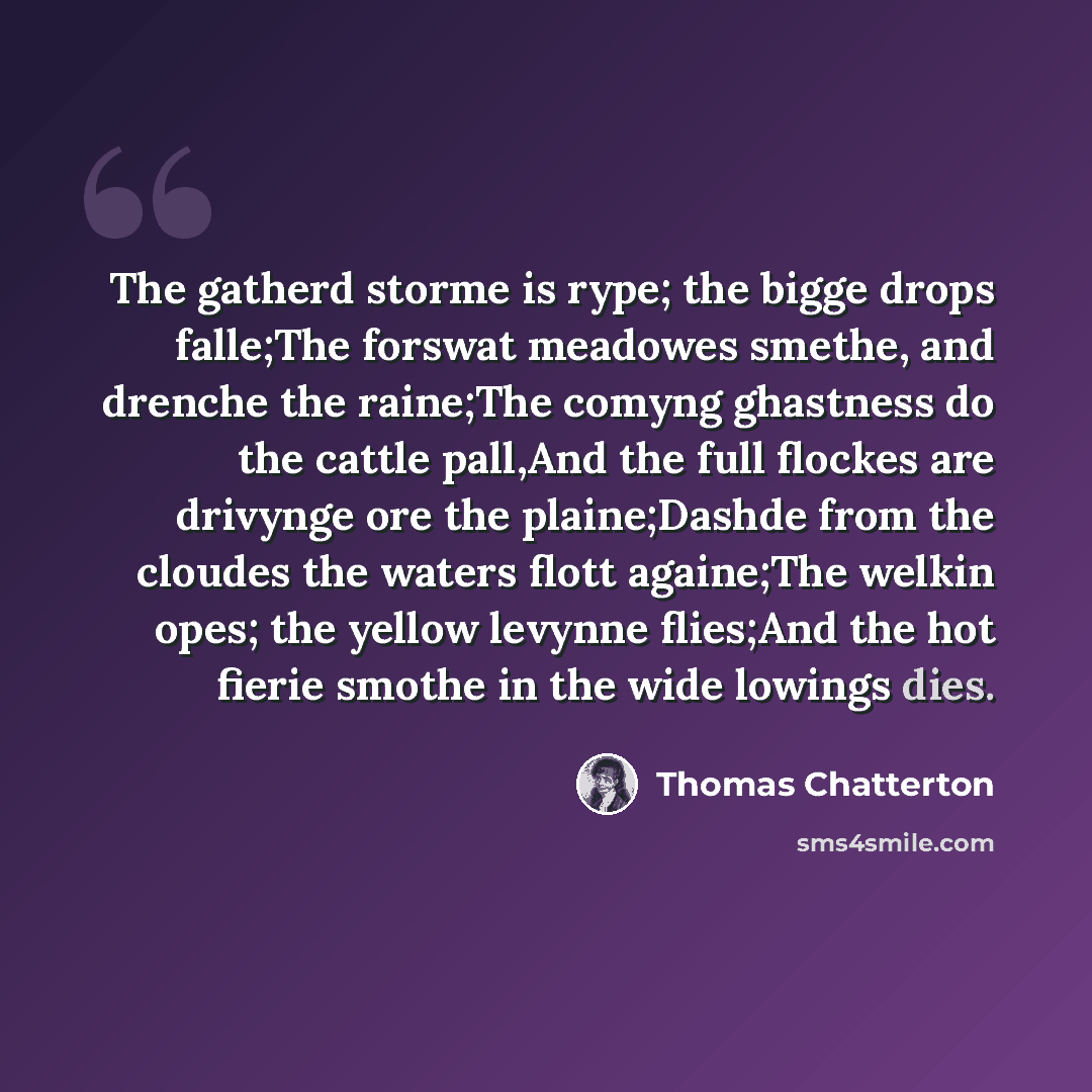 “The gatherd storme is rype; the bigge drops falle;The forswat meadowes smethe, and drenche the raine;The comyng ghastness do the cattle pall,And the full flockes are drivynge ore the plaine;Dashde from the cloudes the waters flott againe;The welkin opes; the yellow levynne flies;And the hot fierie…” quote by Thomas Chatterton