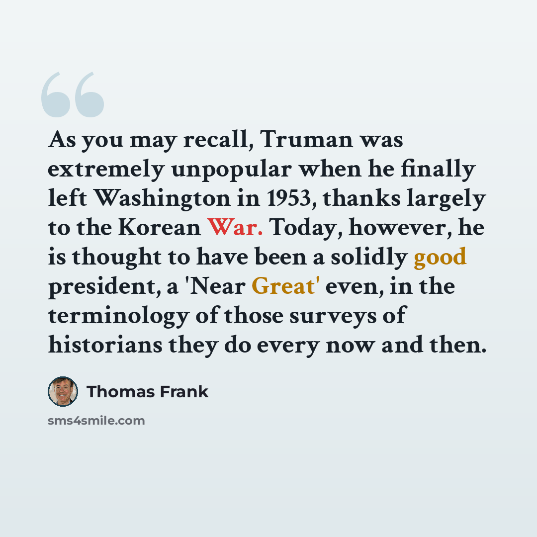 “As you may recall, Truman was extremely unpopular when he finally left Washington in 1953, thanks largely to the Korean War. Today, however, he is thought to have been a solidly good president, a 'Near Great' even, in the terminology of those surveys of historians they do every now and then.” quote by Thomas Frank