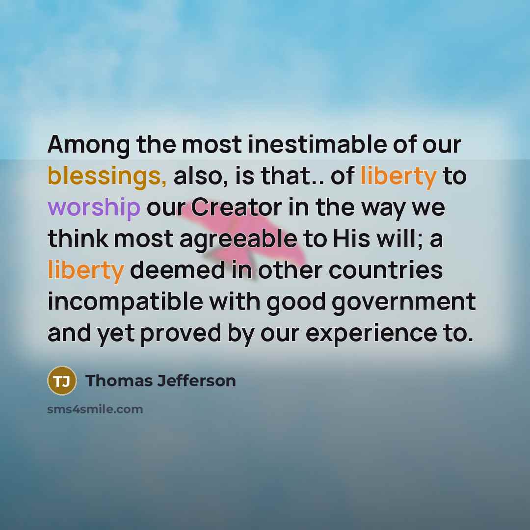 “Among the most inestimable of our blessings, also, is that.. of liberty to worship our Creator in the way we think most agreeable to His will; a liberty deemed in other countries incompatible with good government and yet proved by our experience to.” quote by Thomas Jefferson