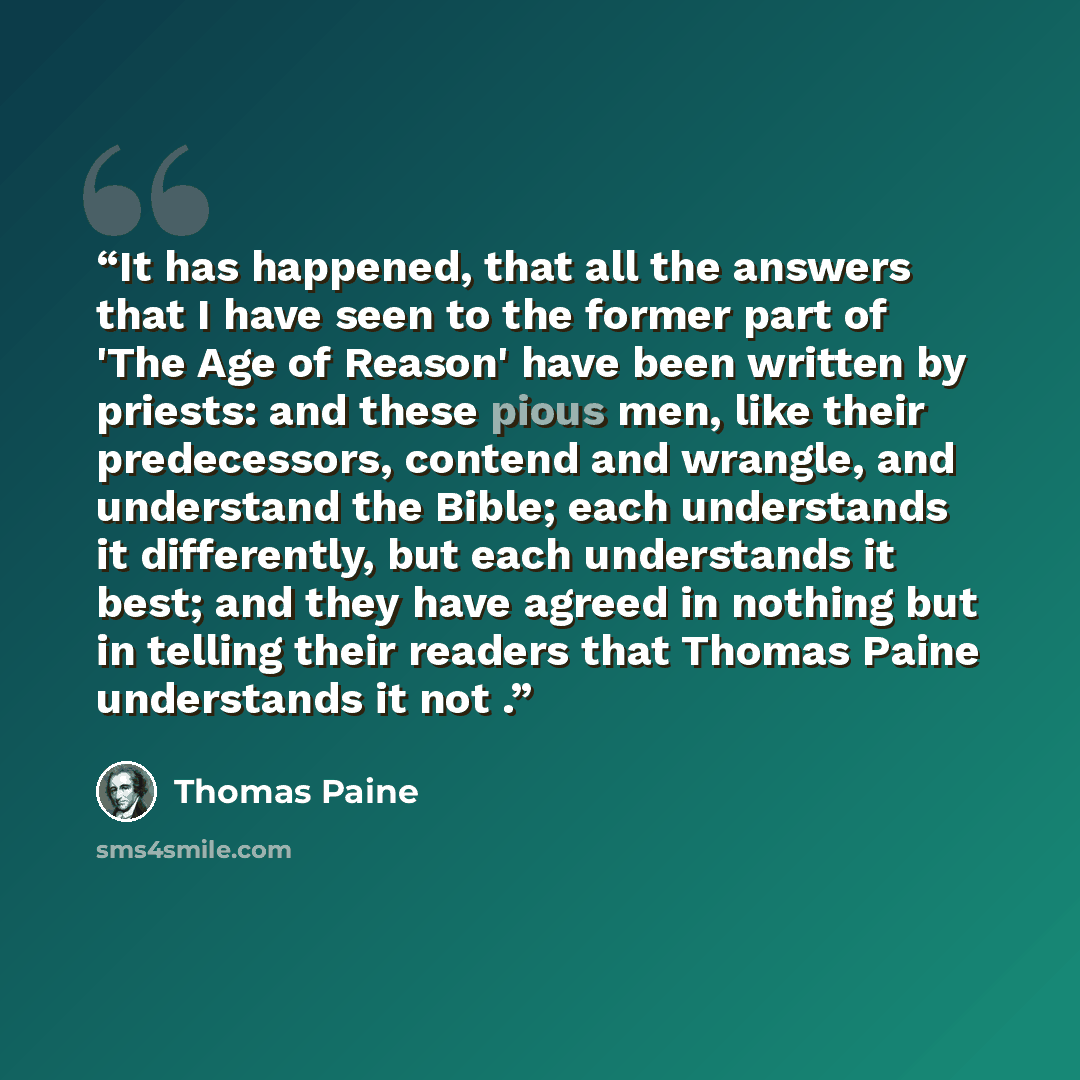 “It has happened, that all the answers that I have seen to the former part of 'The Age of Reason' have been written by priests: and these pious men, like their predecessors, contend and wrangle, and understand the Bible; each understands it differently, but each understands it best; and they have…” quote by Thomas Paine