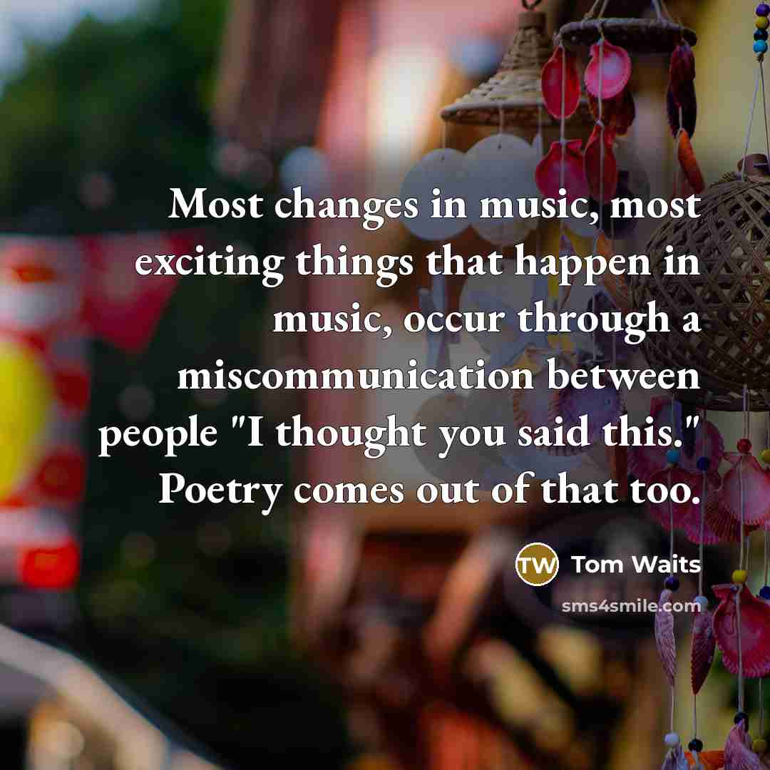 “Most changes in music, most exciting things that happen in music, occur through a miscommunication between people "I thought you said this." Poetry comes out of that too.” quote by Tom Waits