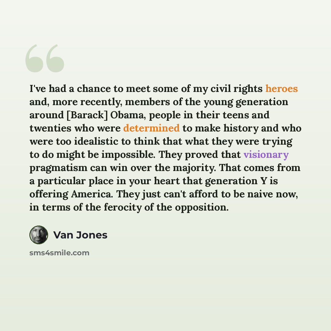 “I've had a chance to meet some of my civil rights heroes and, more recently, members of the young generation around [Barack] Obama, people in their teens and twenties who were determined to make history and who were too idealistic to think that what they were trying to do might be impossible. They…” quote by Van Jones