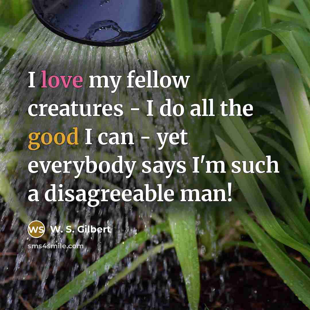 “I love my fellow creatures - I do all the good I can - yet everybody says I'm such a disagreeable man!” quote by W. S. Gilbert