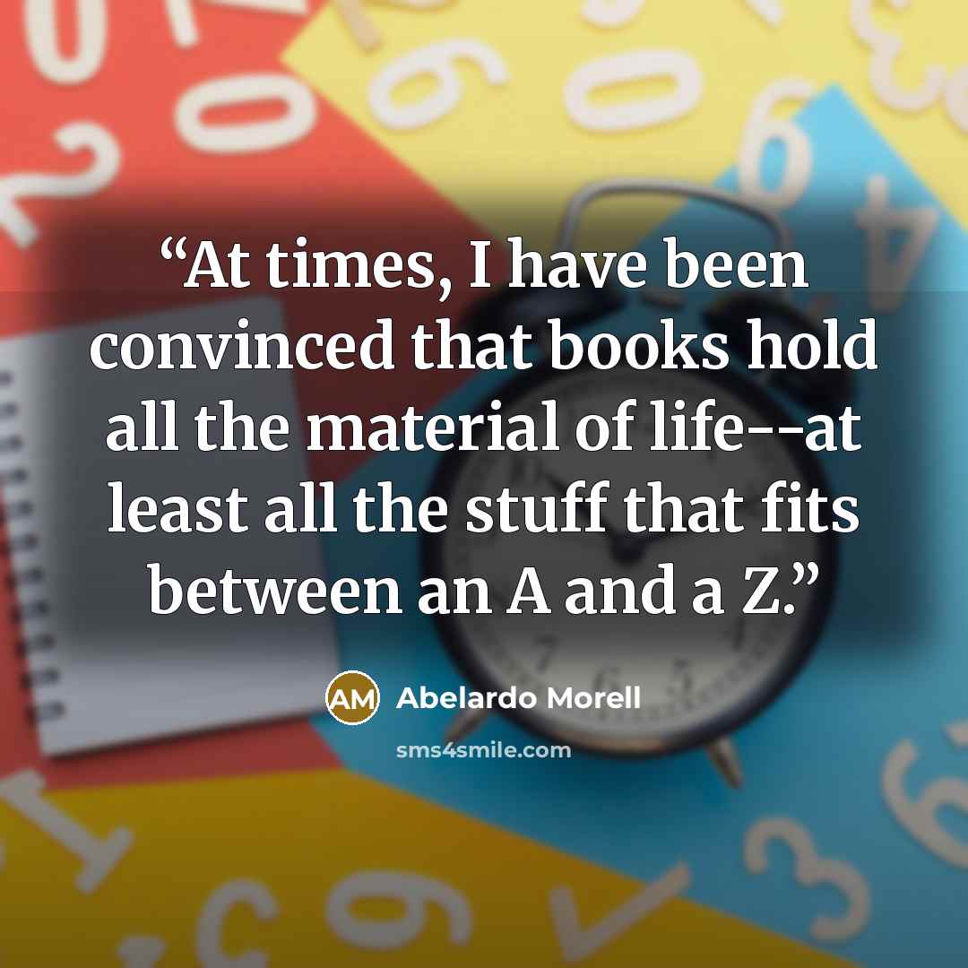 “At times, I have been convinced that books hold all the material of life--at least all the stuff that fits between an A and a Z.” quote by Abelardo Morell