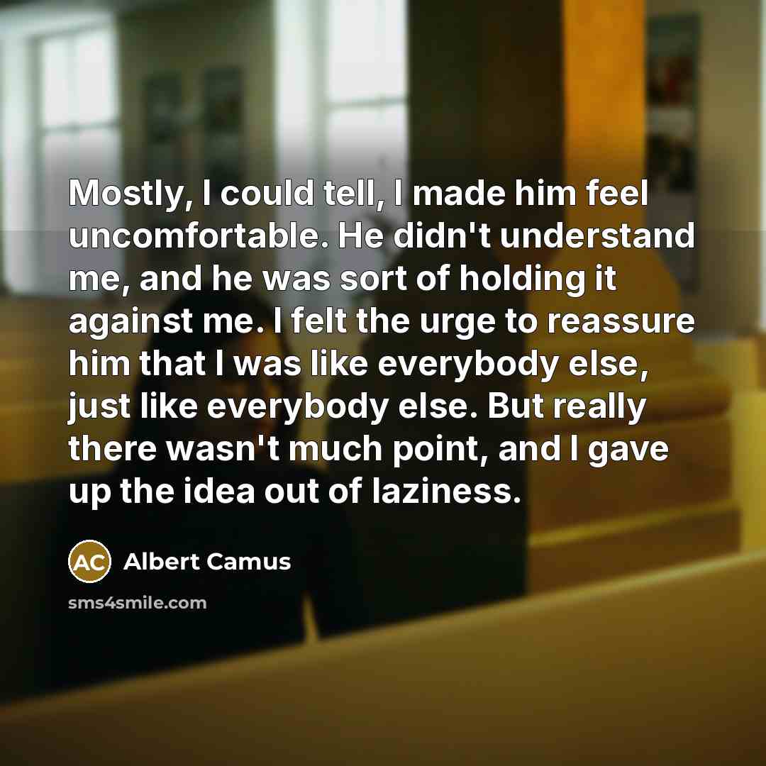 “Mostly, I could tell, I made him feel uncomfortable. He didn't understand me, and he was sort of holding it against me. I felt the urge to reassure him that I was like everybody else, just like everybody else. But really there wasn't much point, and I gave up the idea out of laziness.” quote by Albert Camus