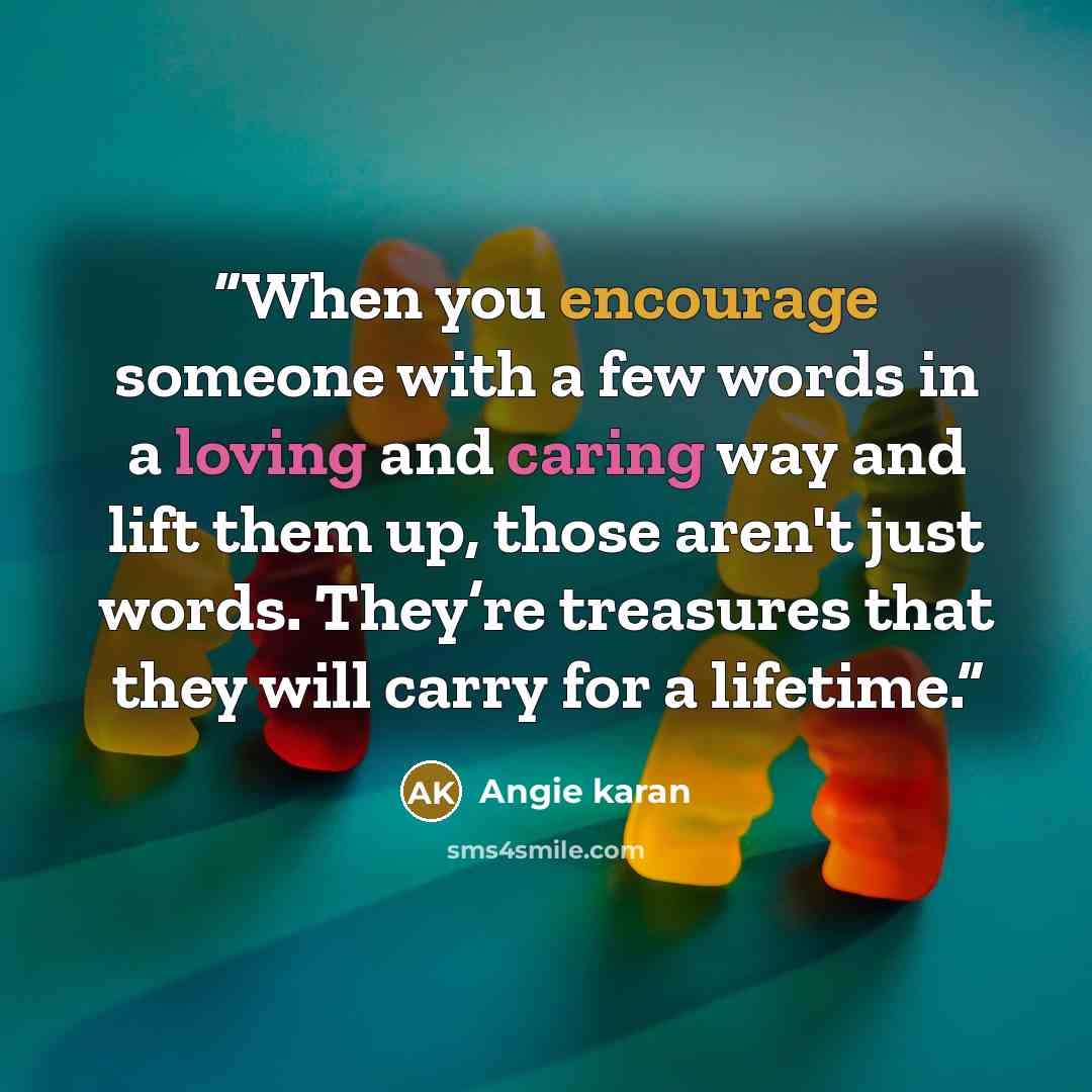 “When you encourage someone with a few words in a loving and caring way and lift them up, those aren't just words. They’re treasures that they will carry for a lifetime.” quote by Angie karan