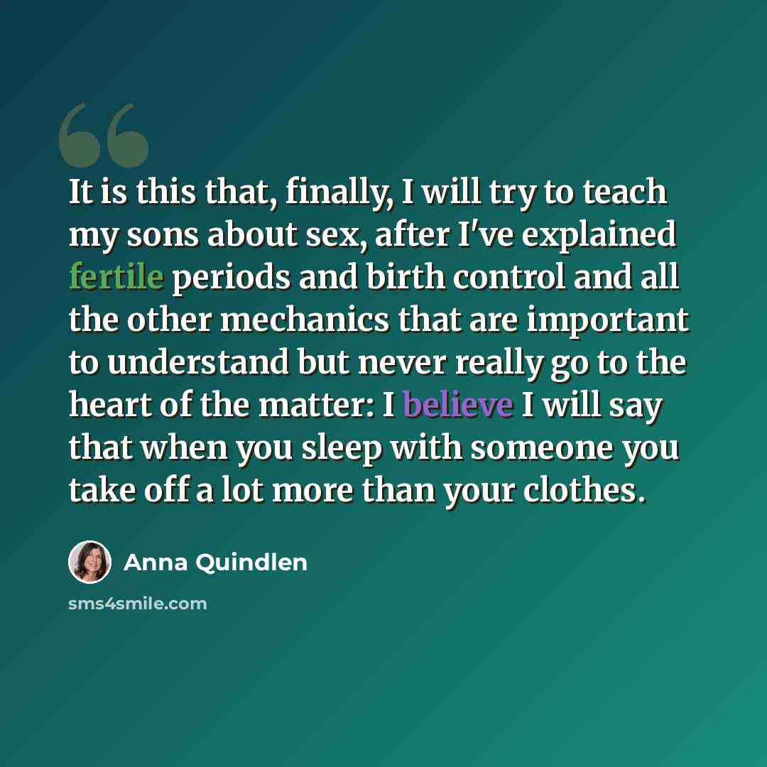 “It is this that, finally, I will try to teach my sons about sex, after I've explained fertile periods and birth control and all the other mechanics that are important to understand but never really go to the heart of the matter: I believe I will say that when you sleep with someone you take off a…” quote by Anna Quindlen