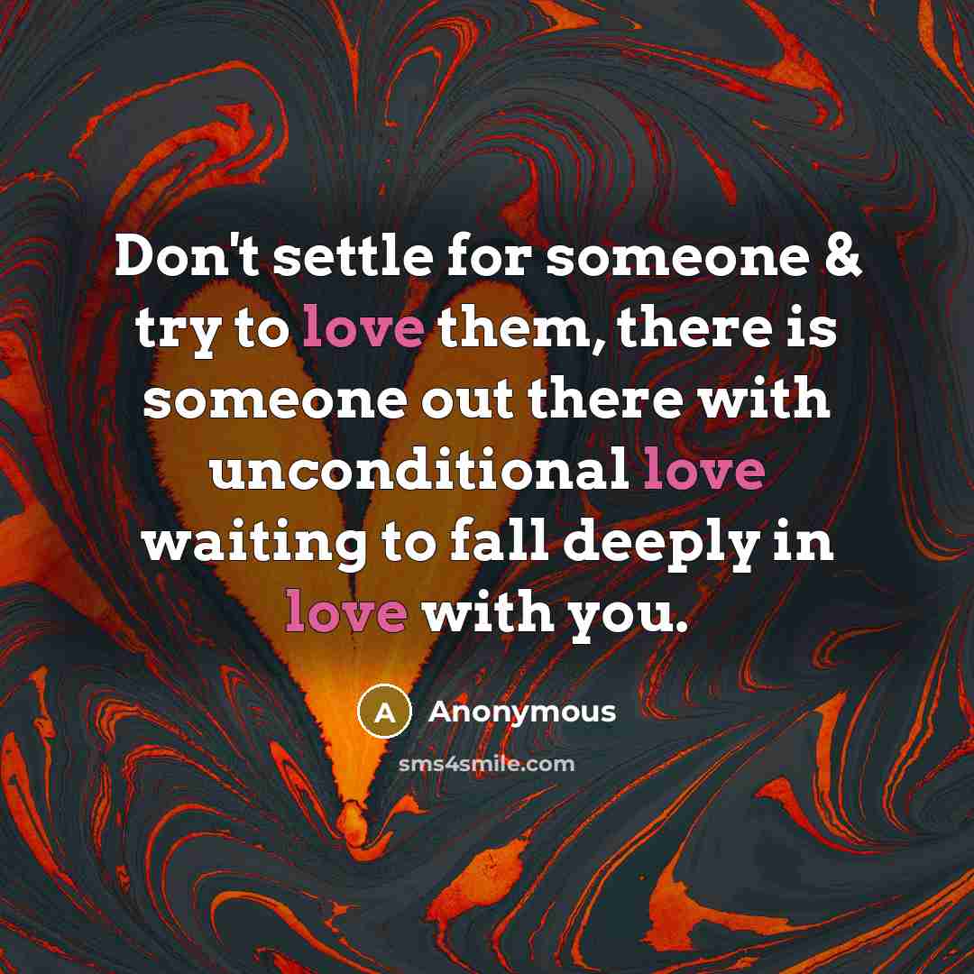 “Don't settle for someone & try to love them, there is someone out there with unconditional love waiting to fall deeply in love with you.” quote by Anonymous