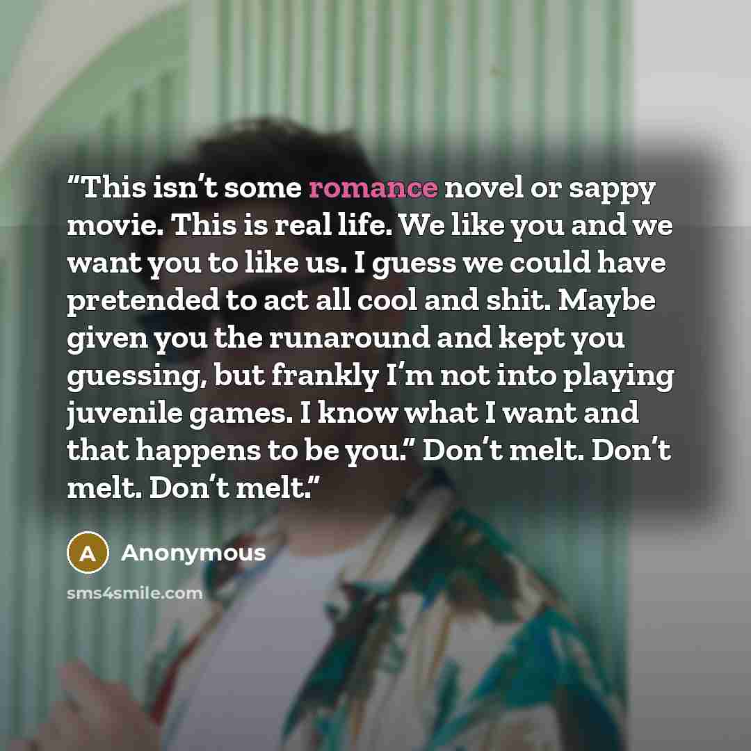 “This isn’t some romance novel or sappy movie. This is real life. We like you and we want you to like us. I guess we could have pretended to act all cool and shit. Maybe given you the runaround and kept you guessing, but frankly I’m not into playing juvenile games. I know what I want and that…” quote by Anonymous