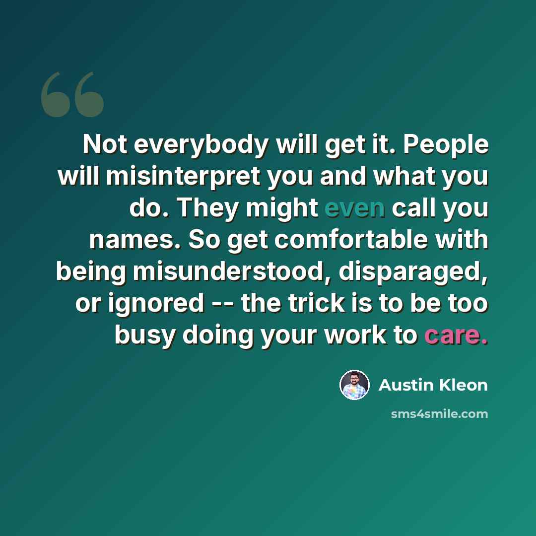 “Not everybody will get it. People will misinterpret you and what you do. They might even call you names. So get comfortable with being misunderstood, disparaged, or ignored -- the trick is to be too busy doing your work to care.” quote by Austin Kleon