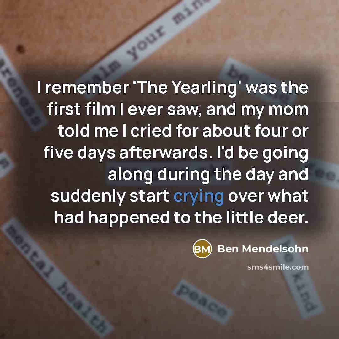 “I remember 'The Yearling' was the first film I ever saw, and my mom told me I cried for about four or five days afterwards. I'd be going along during the day and suddenly start crying over what had happened to the little deer.” quote by Ben Mendelsohn