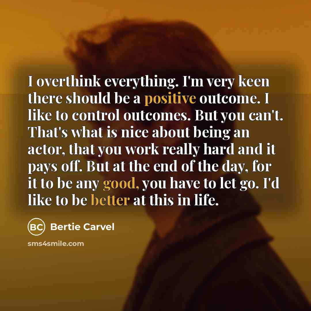“I overthink everything. I'm very keen there should be a positive outcome. I like to control outcomes. But you can't. That's what is nice about being an actor, that you work really hard and it pays off. But at the end of the day, for it to be any good, you have to let go. I'd like to be better at…” quote by Bertie Carvel