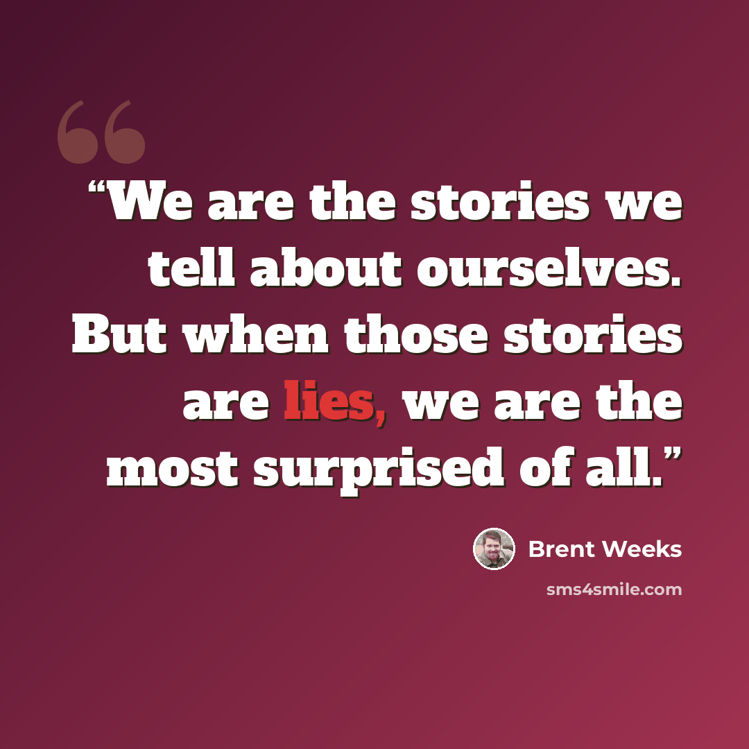 “We are the stories we tell about ourselves. But when those stories are lies, we are the most surprised of all.” quote by Brent Weeks