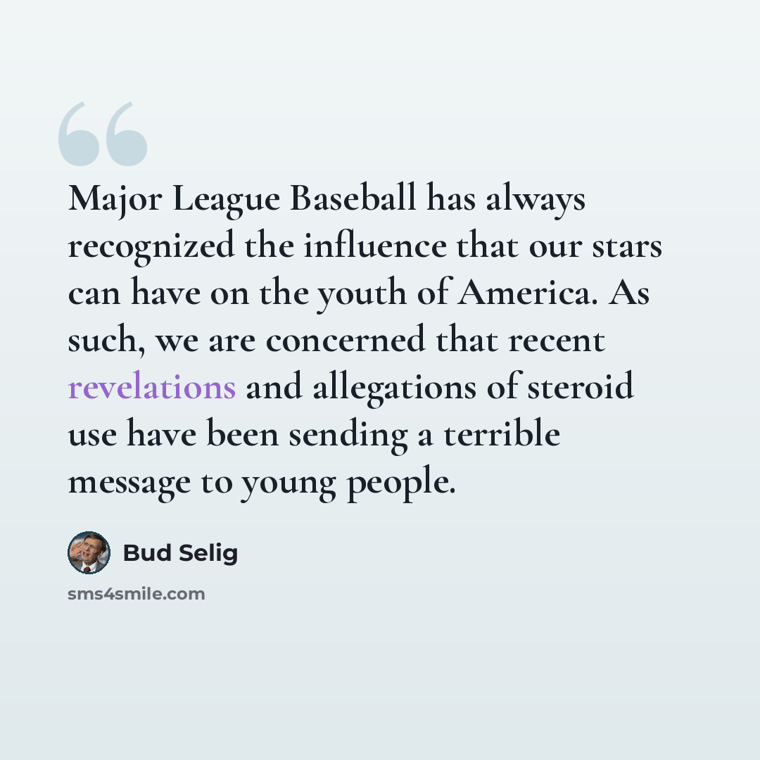 “Major League Baseball has always recognized the influence that our stars can have on the youth of America. As such, we are concerned that recent revelations and allegations of steroid use have been sending a terrible message to young people.” quote by Bud Selig