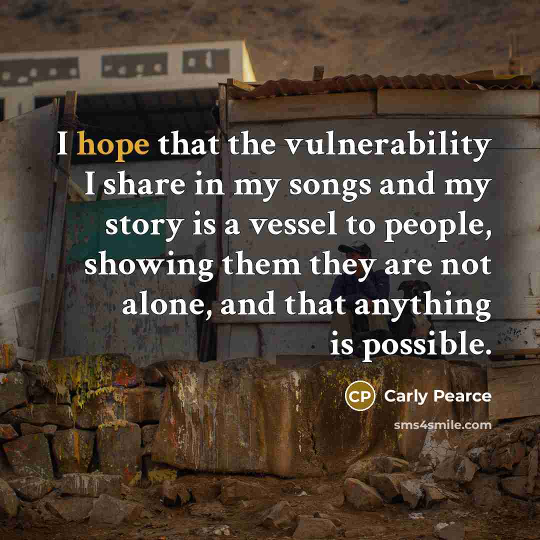 “I hope that the vulnerability I share in my songs and my story is a vessel to people, showing them they are not alone, and that anything is possible.” quote by Carly Pearce