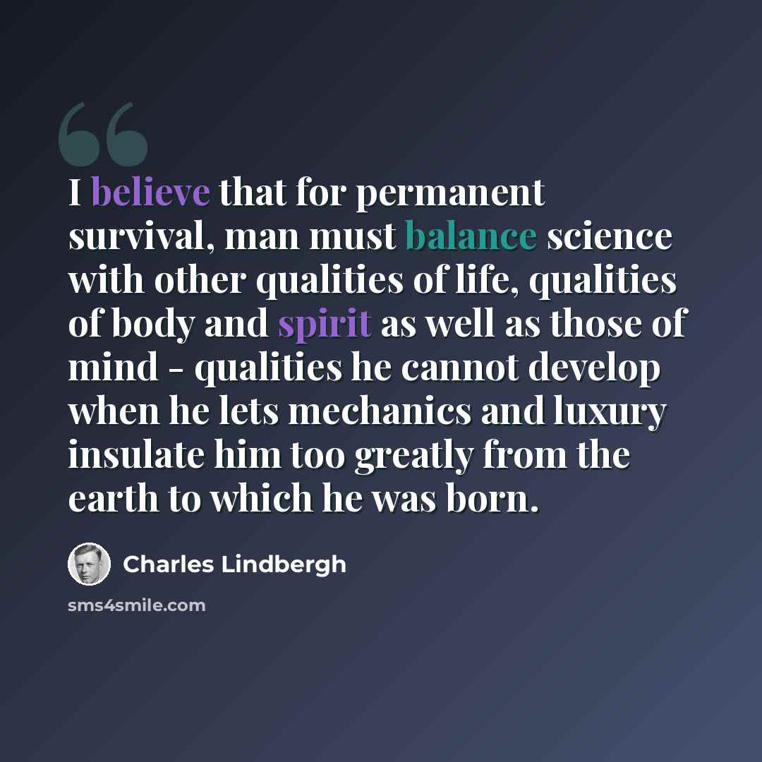 “I believe that for permanent survival, man must balance science with other qualities of life, qualities of body and spirit as well as those of mind - qualities he cannot develop when he lets mechanics and luxury insulate him too greatly from the earth to which he was born.” quote by Charles Lindbergh