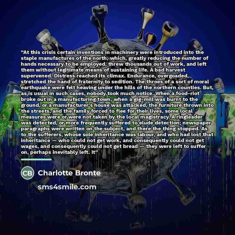 “At this crisis certain inventions in machinery were introduced into the staple manufactures of the north, which, greatly reducing the number of hands necessary to be employed, threw thousands out of work, and left them without legitimate means of sustaining life. A bad harvest supervened. Distress…” quote by Charlotte Brontë