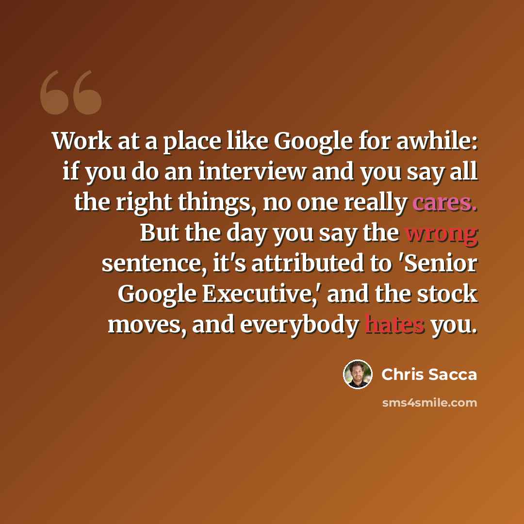 “Work at a place like Google for awhile: if you do an interview and you say all the right things, no one really cares. But the day you say the wrong sentence, it's attributed to 'Senior Google Executive,' and the stock moves, and everybody hates you.” quote by Chris Sacca