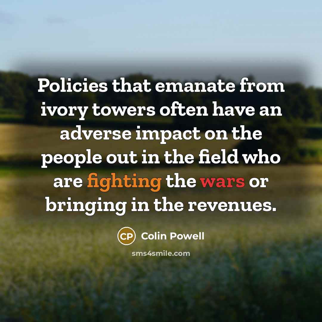 “Policies that emanate from ivory towers often have an adverse impact on the people out in the field who are fighting the wars or bringing in the revenues.” quote by Colin Powell