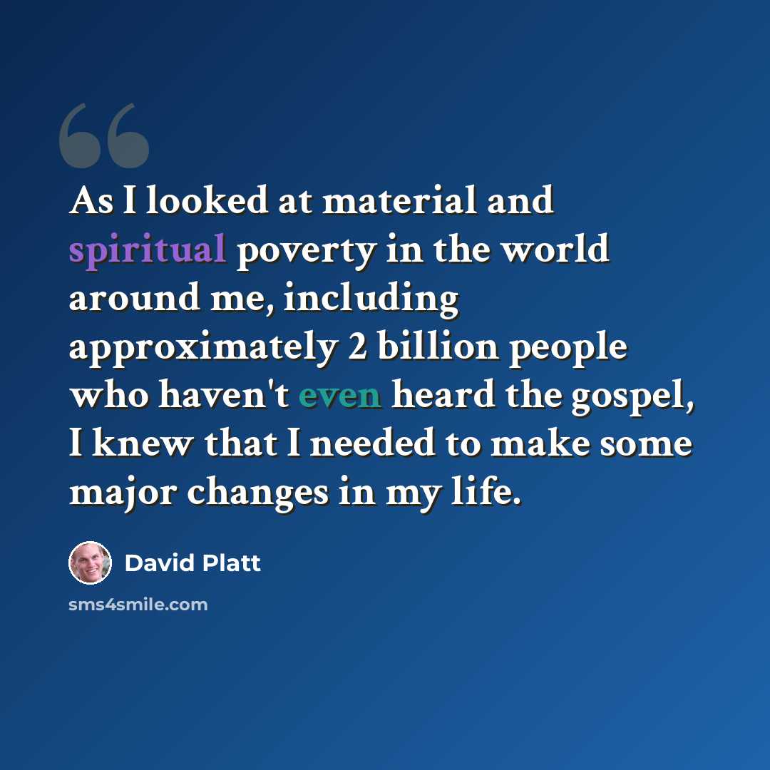 “As I looked at material and spiritual poverty in the world around me, including approximately 2 billion people who haven't even heard the gospel, I knew that I needed to make some major changes in my life.” quote by David Platt