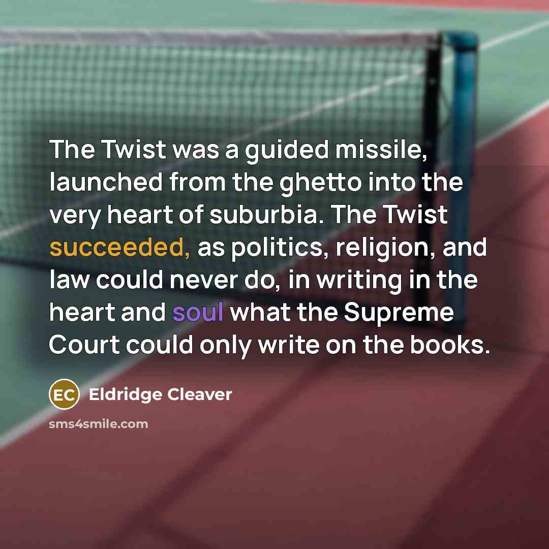 “The Twist was a guided missile, launched from the ghetto into the very heart of suburbia. The Twist succeeded, as politics, religion, and law could never do, in writing in the heart and soul what the Supreme Court could only write on the books.” quote by Eldridge Cleaver