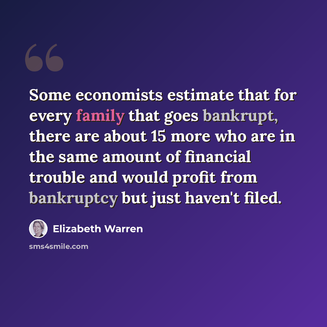 “Some economists estimate that for every family that goes bankrupt, there are about 15 more who are in the same amount of financial trouble and would profit from bankruptcy but just haven't filed.” quote by Elizabeth Warren