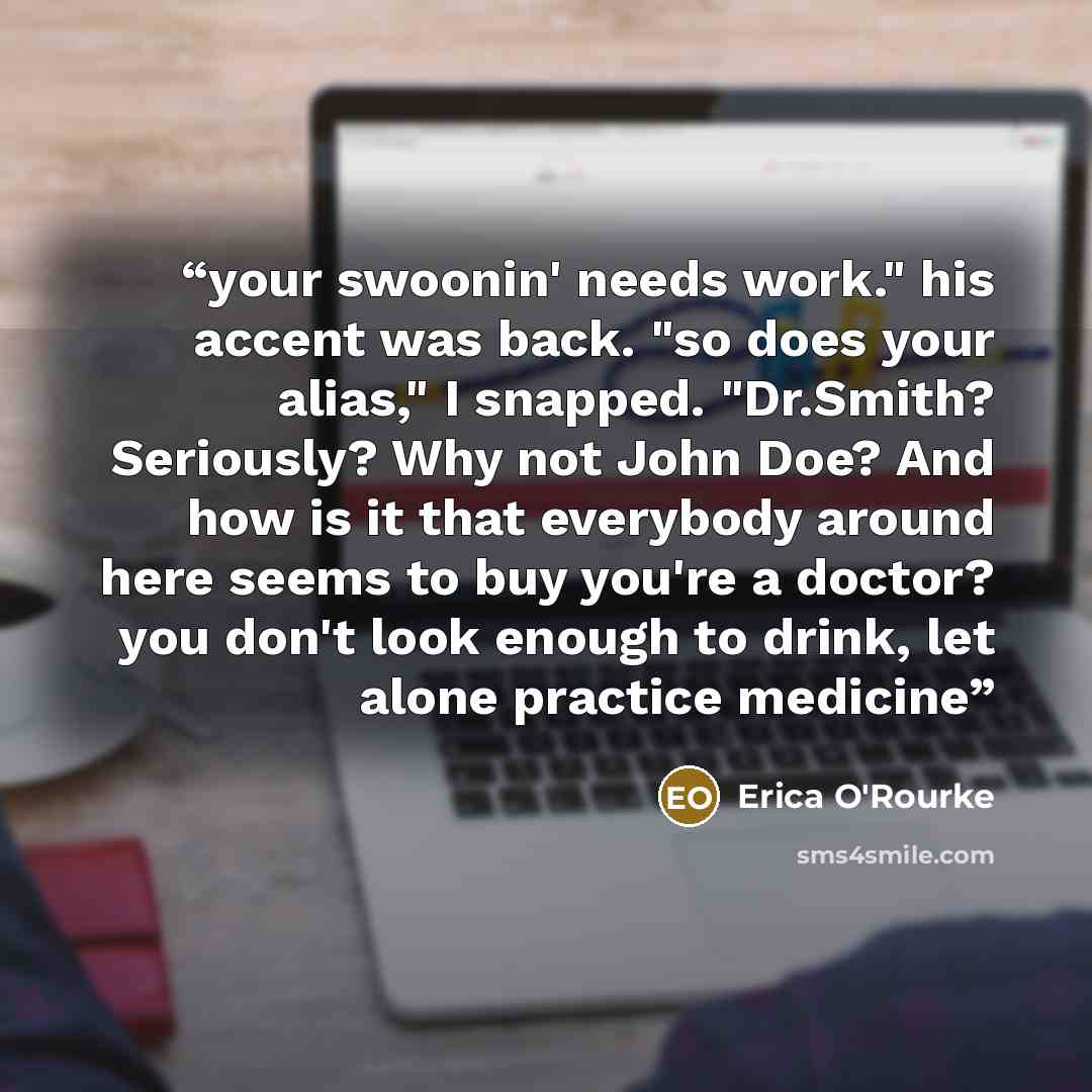 “your swoonin' needs work." his accent was back. "so does your alias," I snapped. "Dr.Smith? Seriously? Why not John Doe? And how is it that everybody around here seems to buy you're a doctor? you don't look enough to drink, let alone practice medicine” quote by Erica O'Rourke