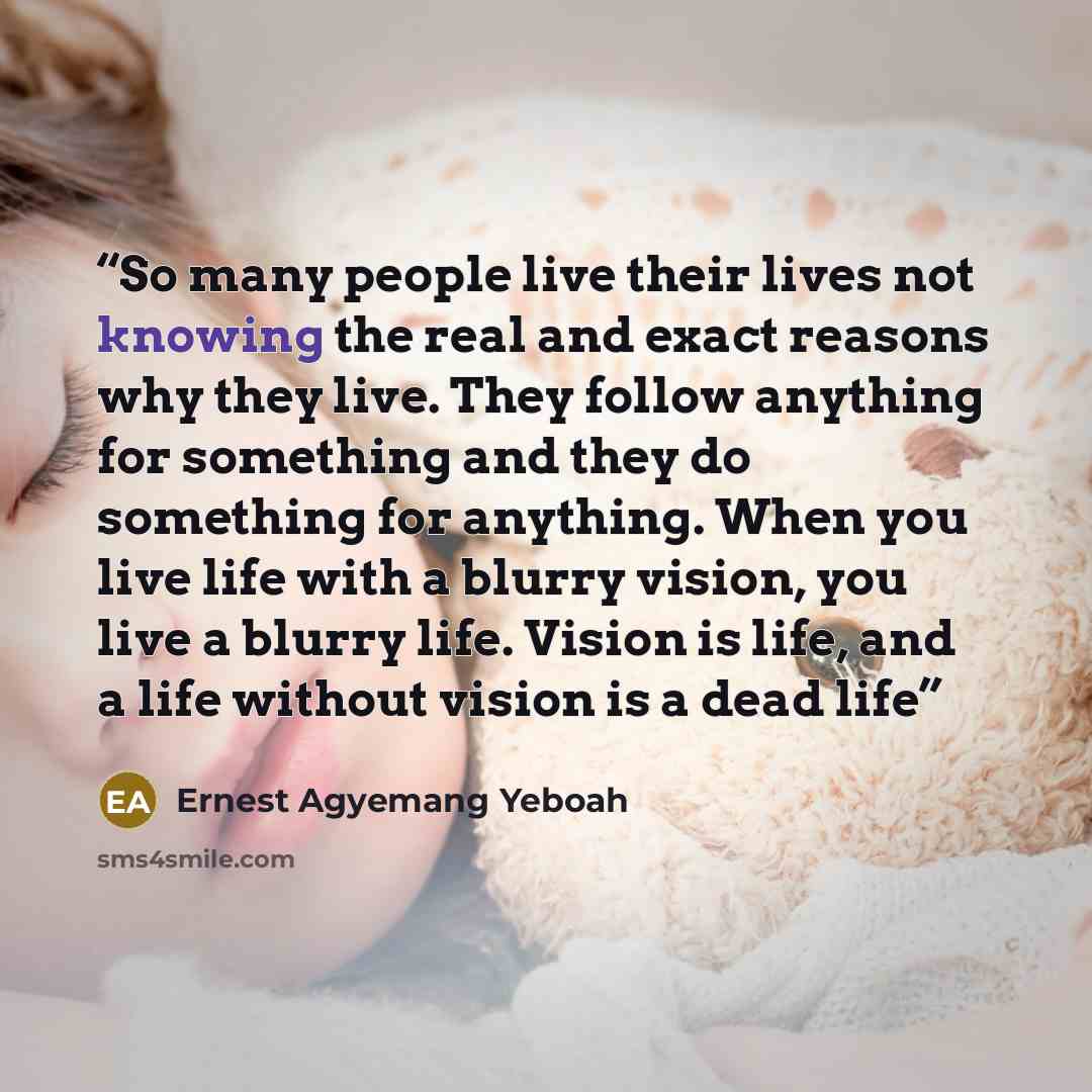 “So many people live their lives not knowing the real and exact reasons why they live. They follow anything for something and they do something for anything. When you live life with a blurry vision, you live a blurry life. Vision is life, and a life without vision is a dead life” quote by Ernest Agyemang Yeboah