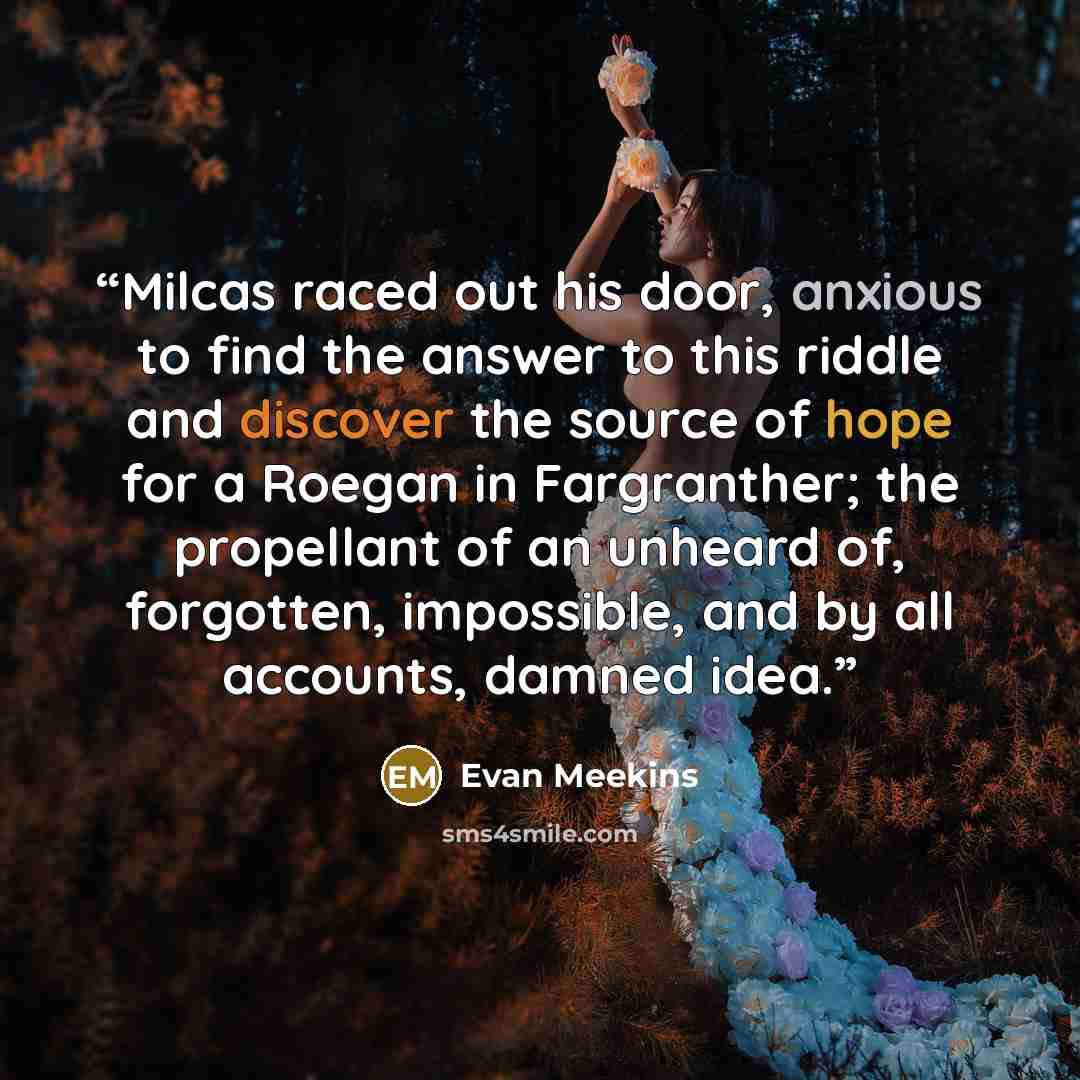 “Milcas raced out his door, anxious to find the answer to this riddle and discover the source of hope for a Roegan in Fargranther; the propellant of an unheard of, forgotten, impossible, and by all accounts, damned idea.” quote by Evan Meekins