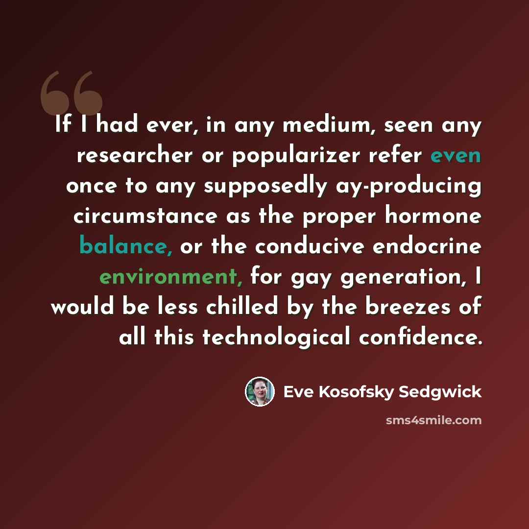 “If I had ever, in any medium, seen any researcher or popularizer refer even once to any supposedly ay-producing circumstance as the proper hormone balance, or the conducive endocrine environment, for gay generation, I would be less chilled by the breezes of all this technological confidence.” quote by Eve Kosofsky Sedgwick