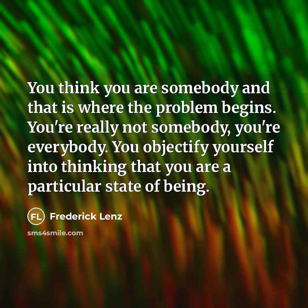 “You think you are somebody and that is where the problem begins. You're really not somebody, you're everybody. You objectify yourself into thinking that you are a particular state of being.” quote by Frederick Lenz