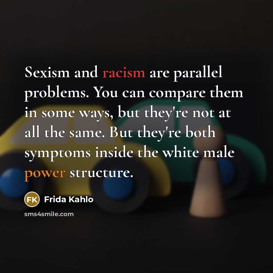 “Sexism and racism are parallel problems. You can compare them in some ways, but they're not at all the same. But they're both symptoms inside the white male power structure.” quote by Frida Kahlo