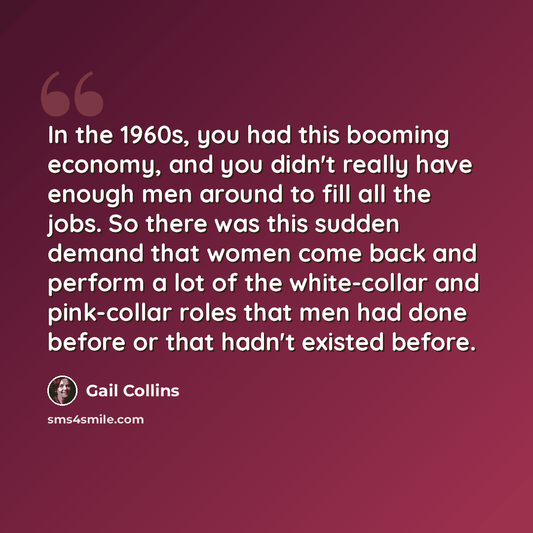 “In the 1960s, you had this booming economy, and you didn't really have enough men around to fill all the jobs. So there was this sudden demand that women come back and perform a lot of the white-collar and pink-collar roles that men had done before or that hadn't existed before.” quote by Gail Collins