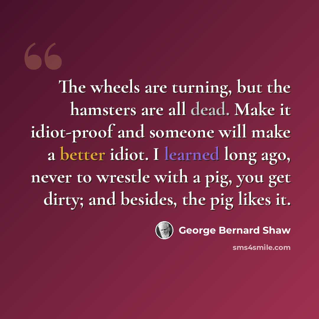 “The wheels are turning, but the hamsters are all dead. Make it idiot-proof and someone will make a better idiot. I learned long ago, never to wrestle with a pig, you get dirty; and besides, the pig likes it.” quote by George Bernard Shaw