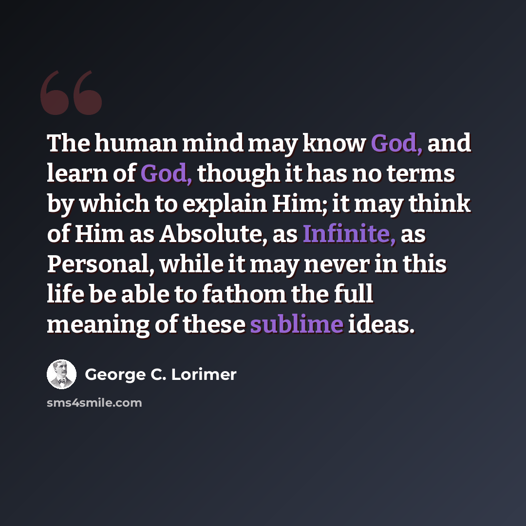“The human mind may know God, and learn of God, though it has no terms by which to explain Him; it may think of Him as Absolute, as Infinite, as Personal, while it may never in this life be able to fathom the full meaning of these sublime ideas.” quote by George C. Lorimer