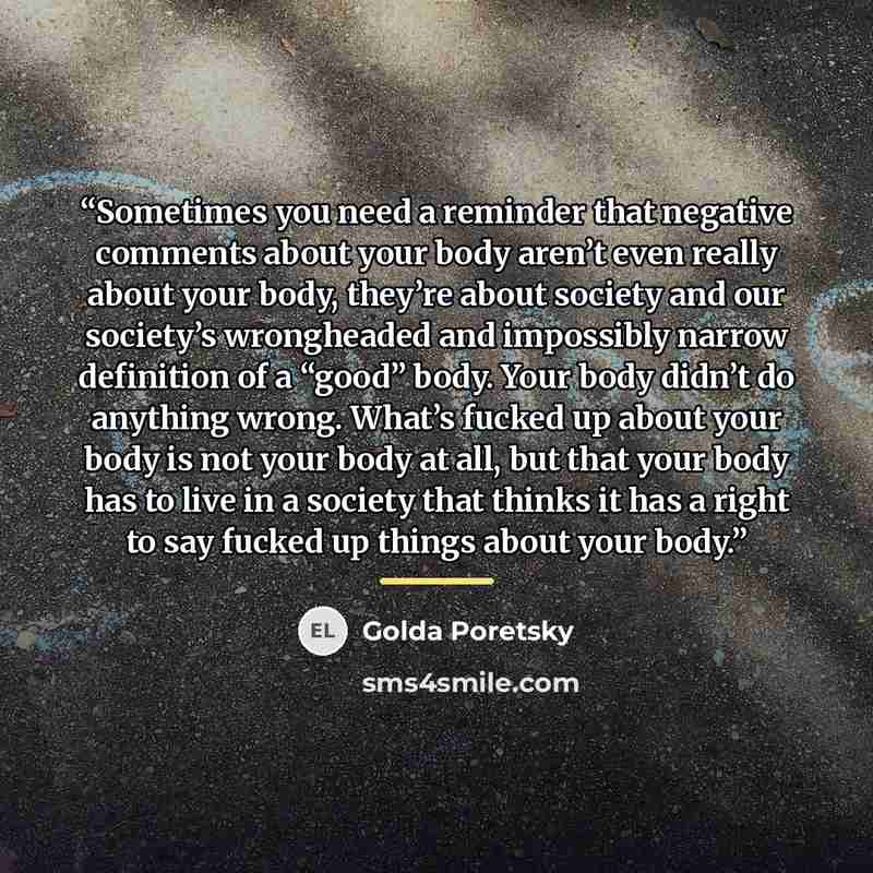 “Sometimes you need a reminder that negative comments about your body aren’t even really about your body, they’re about society and our society’s wrongheaded and impossibly narrow definition of a “good” body. Your body didn’t do anything wrong. What’s fucked up about your body is not your body at…” quote by Golda Poretsky
