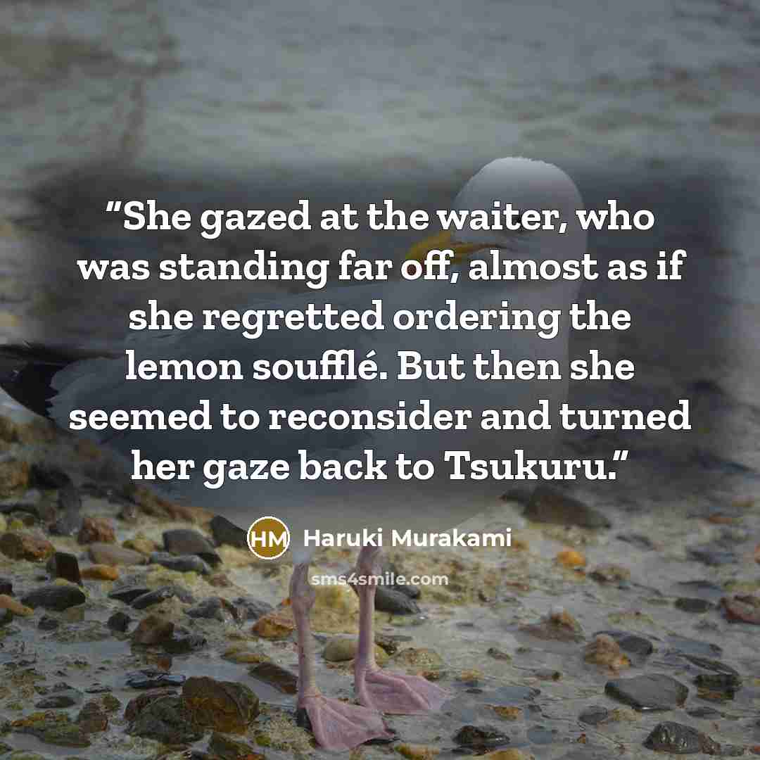 “She gazed at the waiter, who was standing far off, almost as if she regretted ordering the lemon soufflé. But then she seemed to reconsider and turned her gaze back to Tsukuru.” quote by Haruki Murakami