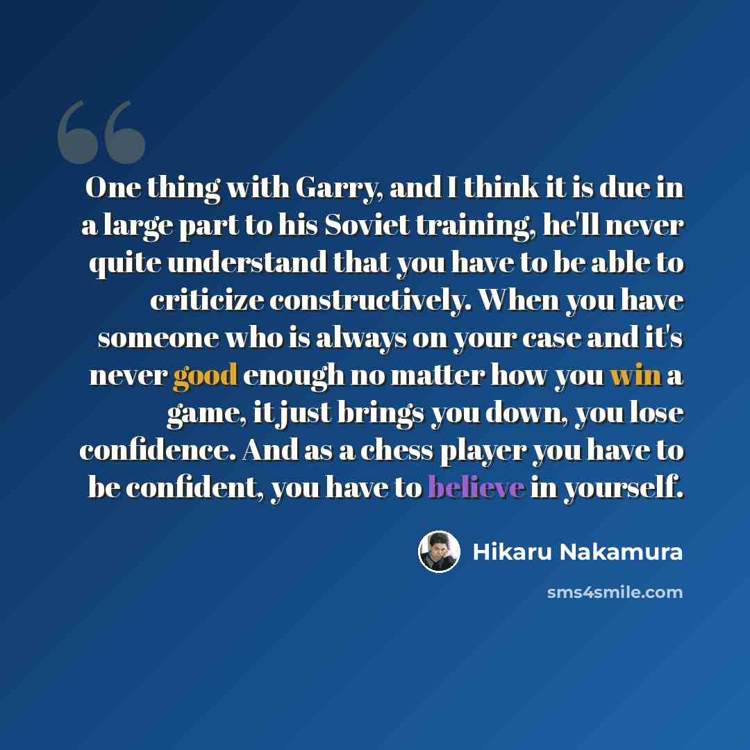 “One thing with Garry, and I think it is due in a large part to his Soviet training, he'll never quite understand that you have to be able to criticize constructively. When you have someone who is always on your case and it's never good enough no matter how you win a game, it just brings you down…” quote by Hikaru Nakamura