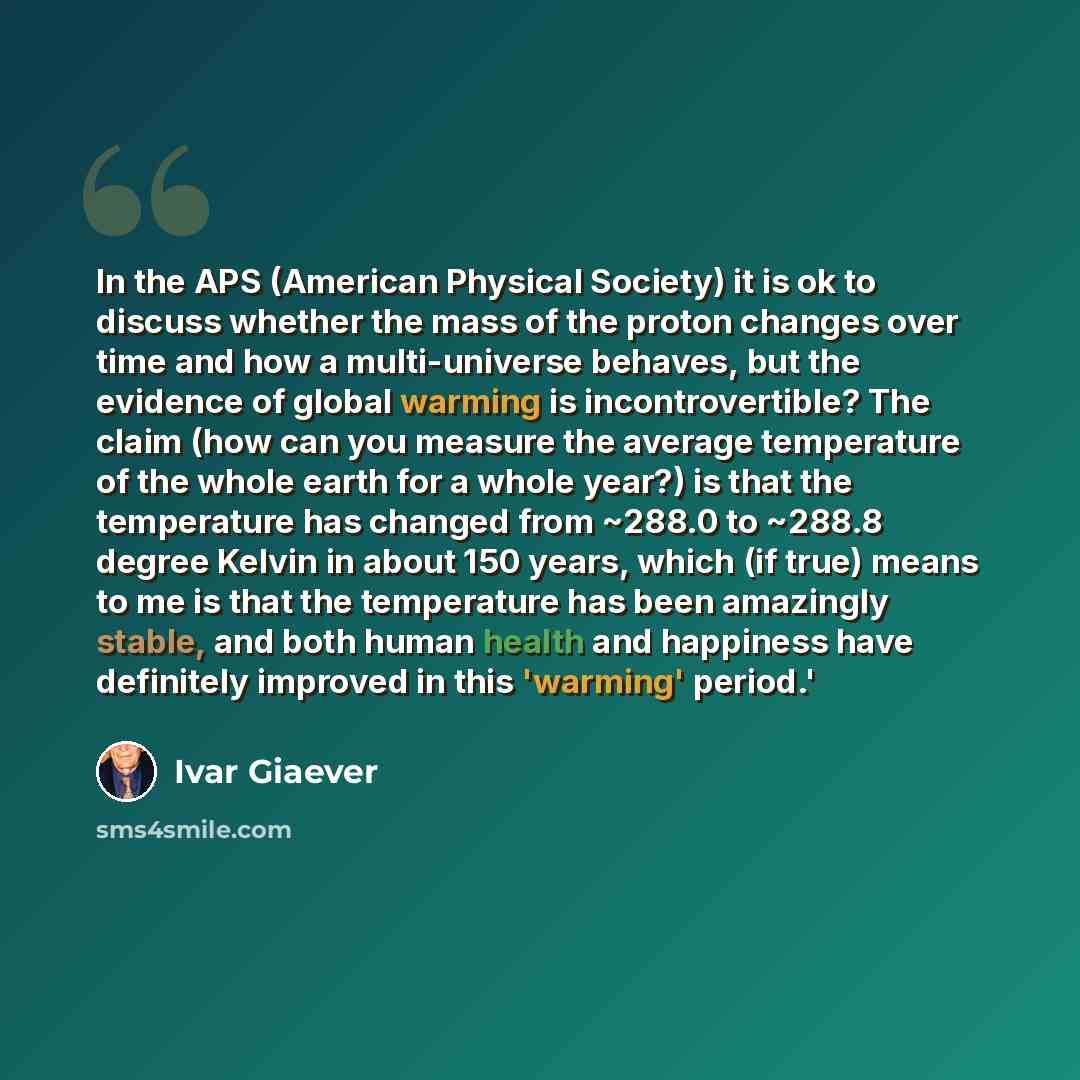 “In the APS (American Physical Society) it is ok to discuss whether the mass of the proton changes over time and how a multi-universe behaves, but the evidence of global warming is incontrovertible? The claim (how can you measure the average temperature of the whole earth for a whole year?) is that…” quote by Ivar Giaever