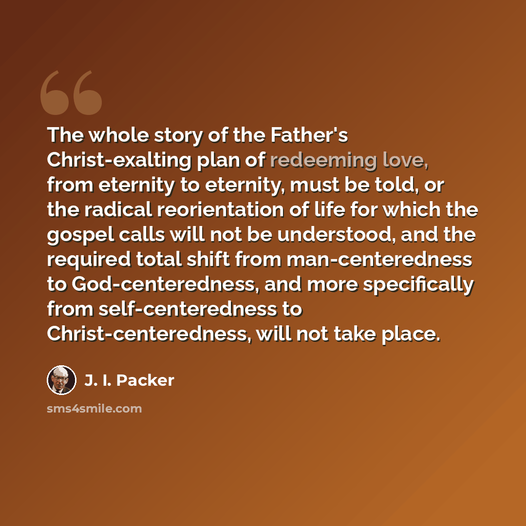 “The whole story of the Father's Christ-exalting plan of redeeming love, from eternity to eternity, must be told, or the radical reorientation of life for which the gospel calls will not be understood, and the required total shift from man-centeredness to God-centeredness, and more specifically…” quote by J. I. Packer